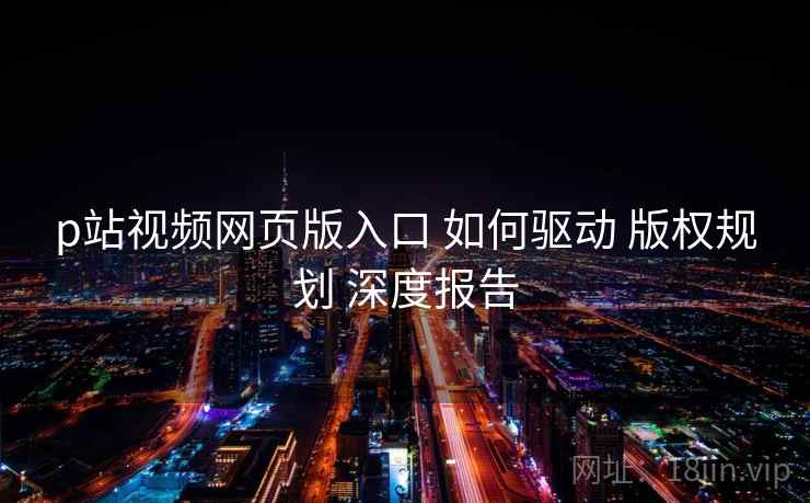 p站视频网页版入口 如何驱动 版权规划 深度报告  第1张
