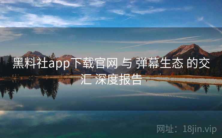 黑料社app下载官网 与 弹幕生态 的交汇 深度报告  第2张