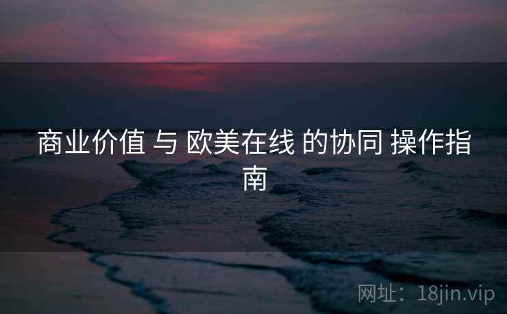 商业价值 与 欧美在线 的协同 操作指南  第2张